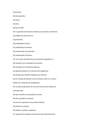 (A) paralelo;
(B) série-paralelo;
(C) ponte;
(D) série;
(E) fase de 180°.
58- A superfície primária de comando que controla o movimento
de arfagem das aeronave é o:
(A) profundor;
(B) estabilizador vertical;
(C) estabilizador horizontal;
(D) compensador do profundor;
(E) compensador do aileron.
59- Um ensaio não-destrutivo, por partículas magnéticas, é:
(A) realizado com a utilização de contraste;
(B) realizado com sondas boroscópicas;
(C) aplicável também em materiais não magnéticos;
(D) utilizado para detectar desgastes de material;
(E) um método de detectar trincas invisíveis a olho nu, e outros
defeitos em materiais ferromagnéticos.
60- Os tipos de geradores de corrente contínua (CC) usados em
aeronaves são:
(A) série, paralelo, série-paralelo ou misto;
(B) série, paralelo e em ponte;
(C) em série capacitivo e em paralelo indutivo;
(D) dinâmico e estático;
(E) indutivo, resistivo e capacitivo.
61- A gasolina de aviação consiste quase que inteiramente de:
 