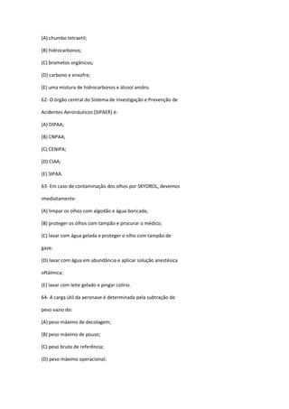 (A) chumbo tetraetil;
(B) hidrocarbonos;
(C) brometos orgânicos;
(D) carbono e enxofre;
(E) uma mistura de hidrocarbonos e álcool anidro.
62- O órgão central do Sistema de Investigação e Prevenção de
Acidentes Aeronáuticos (SIPAER) é:
(A) DIPAA;
(B) CNPAA;
(C) CENIPA;
(D) CIAA;
(E) SIPAA.
63- Em caso de contaminação dos olhos por SKYDROL, devemos
imediatamente:
(A) limpar os olhos com algodão e água boricada;
(B) proteger os olhos com tampão e procurar o médico;
(C) lavar com água gelada e proteger o olho com tampão de
gaze;
(D) lavar com água em abundância e aplicar solução anestésica
oftálmica;
(E) lavar com leite gelado e pingar colírio.
64- A carga útil da aeronave é determinada pela subtração do
peso vazio do:
(A) peso máximo de decolagem;
(B) peso máximo de pouso;
(C) peso bruto de referência;
(D) peso máximo operacional;
 