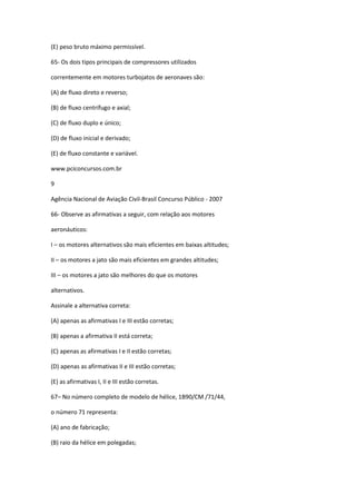 (E) peso bruto máximo permissível.
65- Os dois tipos principais de compressores utilizados
correntemente em motores turbojatos de aeronaves são:
(A) de fluxo direto e reverso;
(B) de fluxo centrífugo e axial;
(C) de fluxo duplo e único;
(D) de fluxo inicial e derivado;
(E) de fluxo constante e variável.
www.pciconcursos.com.br
9
Agência Nacional de Aviação Civil-Brasil Concurso Público - 2007
66- Observe as afirmativas a seguir, com relação aos motores
aeronáuticos:
I – os motores alternativos são mais eficientes em baixas altitudes;
II – os motores a jato são mais eficientes em grandes altitudes;
III – os motores a jato são melhores do que os motores
alternativos.
Assinale a alternativa correta:
(A) apenas as afirmativas I e III estão corretas;
(B) apenas a afirmativa II está correta;
(C) apenas as afirmativas I e II estão corretas;
(D) apenas as afirmativas II e III estão corretas;
(E) as afirmativas I, II e III estão corretas.
67– No número completo de modelo de hélice, 1B90/CM /71/44,
o número 71 representa:
(A) ano de fabricação;
(B) raio da hélice em polegadas;
 