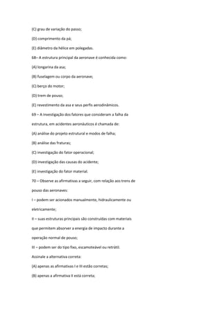 (C) grau de variação do passo;
(D) comprimento da pá;
(E) diâmetro da hélice em polegadas.
68– A estrutura principal da aeronave é conhecida como:
(A) longarina da asa;
(B) fuselagem ou corpo da aeronave;
(C) berço do motor;
(D) trem de pouso;
(E) revestimento da asa e seus perfis aerodinâmicos.
69 – A investigação dos fatores que consideram a falha da
estrutura, em acidentes aeronáuticos é chamada de:
(A) análise do projeto estrutural e modos de falha;
(B) análise das fraturas;
(C) investigação do fator operacional;
(D) investigação das causas do acidente;
(E) investigação do fator material.
70 – Observe as afirmativas a seguir, com relação aos trens de
pouso das aeronaves:
I – podem ser acionados manualmente, hidraulicamente ou
eletricamente;
II – suas estruturas principais são construídas com materiais
que permitem absorver a energia de impacto durante a
operação normal de pouso;
III – podem ser do tipo fixo, escamoteável ou retrátil.
Assinale a alternativa correta:
(A) apenas as afirmativas I e III estão corretas;
(B) apenas a afirmativa II está correta;
 