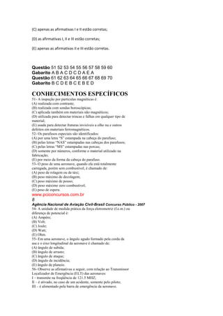 (C) apenas as afirmativas I e II estão corretas;
(D) as afirmativas I, II e III estão corretas;
(E) apenas as afirmativas II e III estão corretas.
Questão 51 52 53 54 55 56 57 58 59 60
Gabarito A B A C D C D A E A
Questão 61 62 63 64 65 66 67 68 69 70
Gabarito B C D E B C E B E D
CONHECIMENTOS ESPECÍFICOS
51- A inspeção por partículas magnéticas é:
(A) realizada com contraste;
(B) realizada com sondas boroscópicas;
(C) aplicada também em materiais não magnéticos;
(D) utilizada para detectar trincas e falhas em qualquer tipo de
material;
(E) usada para detectar fraturas invisíveis a olho nu e outros
defeitos em materiais ferromagnéticos.
52- Os parafusos especiais são identificados:
(A) por uma letra “S” estampada na cabeça do parafuso;
(B) pelas letras “NAS” estampadas nas cabeças dos parafusos;
(C) pelas letras “MS” estampadas nas porcas;
(D) somente por números, conforme o material utilizado na
fabricação;
(E) por meio da forma da cabeça do parafuso.
53- O peso de uma aeronave, quando ela está totalmente
carregada, porém sem combustível, é chamado de:
(A) peso de rolagem ou de táxi;
(B) peso máximo de decolagem;
(C) peso máximo de pouso;
(D) peso máximo zero combustível;
(E) peso de espera.
www.pciconcursos.com.br
8
Agência Nacional de Aviação Civil-Brasil Concurso Público - 2007
54- A unidade de medida prática da força eletromotriz (f.e.m.) ou
diferença de potencial é:
(A) Ampère;
(B) Volt;
(C) Joule;
(D) Watt;
(E) Ohm.
55- Em uma aeronave, o ângulo agudo formado pela corda da
asa e o eixo longitudinal da aeronave é chamado de:
(A) ângulo de subida;
(B) ângulo de arrasto;
(C) ângulo de ataque;
(D) ângulo de incidência;
(E) ângulo de planeio.
56- Observe as afirmativas a seguir, com relação ao Transmissor
Localizador de Emergência (ELT) das aeronaves:
I – transmite na freqüência de 121.5 MHZ;
II – é ativado, no caso de um acidente, somente pelo piloto;
III – é alimentado pela barra de emergência da aeronave.
 