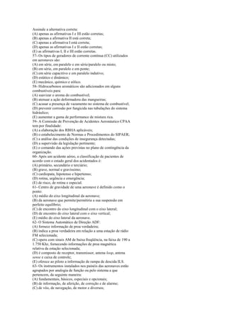 Assinale a alternativa correta:
(A) apenas as afirmativas I e III estão corretas;
(B) apenas a afirmativa II está correta;
(C) apenas a afirmativa I está correta;
(D) apenas as afirmativas I e II estão corretas;
(E) as afirmativas I, II e III estão corretas.
57- Os tipos de geradores de corrente contínua (CC) utilizados
em aeronaves são:
(A) em série, em paralelo e em série/paralelo ou misto;
(B) em série, em paralelo e em ponte;
(C) em série capacitivo e em paralelo indutivo;
(D) estático e dinâmico;
(E) mecânico, químico e eólico.
58- Hidrocarbonos aromáticos são adicionados em alguns
combustíveis para:
(A) suavizar o aroma do combustível;
(B) atenuar a ação deformadora das mangueiras;
(C) acusar a presença de vazamento no sistema de combustível;
(D) prevenir corrosão por fungicida nas tubulações do sistema
hidráulico;
(E) aumentar a gama de performance de mistura rica.
59- A Comissão de Prevenção de Acidentes Aeronáutico CPAA
tem por finalidade:
(A) a elaboração dos RBHA aplicáveis;
(B) o estabelecimento de Normas e Procedimentos do SIPAER;
(C) a análise das condições de insegurança detectadas;
(D) a supervisão da legislação pertinente;
(E) o comando das ações previstas no plano de contingência da
organização.
60- Após um acidente aéreo, a classificação de pacientes de
acordo com o estado geral dos acidentados é:
(A) primário, secundário e terciário;
(B) grave, normal e gravíssimo;
(C) cardiopata, hipotenso e hipertenso;
(D) rotina, urgência e emergência;
(E) de risco, de rotina e especial.
61- Centro de gravidade de uma aeronave é definido como o
ponto:
(A) médio do eixo longitudinal da aeronave;
(B) da aeronave que permite/permitiria a sua suspensão em
perfeito equilíbrio;
(C) de encontro do eixo longitudinal com o eixo lateral;
(D) de encontro do eixo lateral com o eixo vertical;
(E) médio do eixo lateral da aeronave.
62- O Sistema Automático de Direção ADF:
(A) fornece informação de proa verdadeira;
(B) indica a proa verdadeira em relação a uma estação de rádio
FM selecionada;
(C) opera com sinais AM de baixa freqüência, na faixa de 190 a
1.750 Khz, fornecendo informações de proa magnética
relativa da estação selecionada;
(D) é composto de receptor, transmissor, antena loop, antena
sense e caixa de controle;
(E) oferece ao piloto a informação de rampa de descida ILS.
63- Os instrumentos instalados nos painéis das aeronaves estão
agrupados por analogia de função ou pelo sistema a que
pertencem, da seguinte maneira:
(A) fundamentais, básicos, especiais e opcionais;
(B) de informação, de aferição, de correção e de alarme;
(C) de vôo, de navegação, de motor e diversos;
 