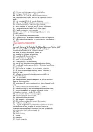 (D) elétricos, mecânicos, pneumático e hidráulico;
(E) analógico, digital, virtual e seletivo.
64- O Indicador de Razão de Subida de uma aeronave:
(A) também é conhecido por indicador de velocidade vertical
(VSI);
(B) está conectado à linha de pressão dinâmica;
(C) indica a velocidade verdadeira ou em relação ao solo;
(D) é um instrumento que indica a rampa de subida;
(E) indica o ângulo do avião em relação ao eixo longitudinal.
65- O sistema de partida ARRANQUE-GERADOR:
(A) é usado em motores convencionais;
(B) opera como motor de arranque na partida e após, como
gerador elétrico;
(C) não é utilizado nos motores a reação;
(D) é alimentado por corrente alternada e gera corrente alternada;
(E) todos os enrolamentos estão em paralelo com a fonte durante
a partida.
www.pciconcursos.com.br
9
Agência Nacional de Aviação Civil-Brasil Concurso Público - 2007
66- Um fator que afeta a escolha da bitola de um fio para
transmissão e distribuição de corrente elétrica é:
(A) perda da energia permitida na linha (I²R);
(B) aumento da voltagem na linha (IR);
(C) capacitância do sistema elétrico;
(D) peso do material empregado;
(E) ponto de fusão do material.
67- O osciloscópio é um instrumento:
(A) que permite observar somente a forma do sinal elétrico;
(B) considerado básico, de teste elétrico e eletrônico, nas oficinas
e na indústria;
(C) que consiste de um TRC e de retificadores auxiliares;
(D) de medição de valores de potência, tensão, resistência e
ângulo de fase;
(E) utilizado na manutenção de equipamentos pesados de
distribuição elétrica.
68- Um retificador é:
(A) um equipamento destinado a suprimir ou reduzir os efeitos
indução eletro-magnética;
(B) um conjunto de resistores e capacitores que retificam a tensão
AC;
(C) um recurso utilizado para transformar CC em CA;
(D) um circuito especial para inverter a polaridade da tensão CC;
(E) um circuito da fonte de força que, através de diodos
retificadores, converte a tensão AC em CC.
69- Um capacitor simples é constituído por:
(A) um condutor e um não condutor;
(B) condutores e semicondutores;
(C) dois isolantes e um condutor;
(D) dois condutores separados por um não condutor;
(E) condutores semelhantes.
70- Conjunto inseparável de componentes eletrônicos, em uma
única estrutura, o qual não pode ser dividido sem que se
destruam suas propriedades eletrônicas. Este caso particular de
microeletrônica recebe a denominação de:
(A) CPU;
(B) placa de vídeo;
(C) celular;
(D) transistor;
(E) circuito integrado
 