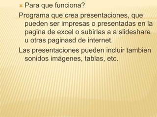 Para que funciona?Programa que crea presentaciones, que pueden ser impresas o presentadas en la pagina de excel o subirlas a aslideshare u otras paginasd de internet. Las presentaciones pueden incluir tambien sonidos imágenes, tablas, etc.  