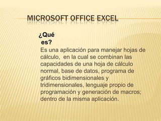 MICROSOFT OFFICE EXCEL¿Qué es?	Es una aplicación para manejar hojas de cálculo,  en la cual se combinan las capacidades de una hoja de cálculo normal, base de datos, programa de gráficos bidimensionales y tridimensionales, lenguaje propio de programación y generación de macros; dentro de la misma aplicación.
