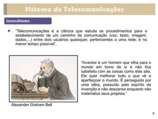 Sistema de Telecomunicações
“Telecomunicações é a ciência que estuda os procedimentos para o
estabelecimento de um caminho de comunicação (voz, texto, imagem,
dados,...) entre dois usuários quaisquer, pertencentes a uma rede, e no
menor tempo possível”.
Generalidades
2
Alexander Graham Bell
“Inventor é um homem que olha para o
mundo em torno de si e não fica
satisfeito com as coisas como elas são.
Ele quer melhorar tudo o que vê e
aperfeiçoar o mundo. É perseguido por
uma idéia, possuído pelo espírito da
invenção e não descansa enquanto não
materializa seus projetos.”
 