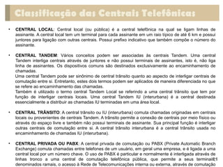 Classificação das Centrais Telefônicas
• CENTRAL LOCAL: Central local (ou pública) é a central telefônica na qual se ligam linhas de
assinante. A central local tem um terminal para cada assinante em um raio típico de até 6 km e possui
juntores para ligação com outras centrais. Possui prefixo indicativo que também compõe o número do
assinante.
• CENTRAL TANDEM: Vários conceitos podem ser associadas às centrais Tandem. Uma central
Tandem interliga centrais através de juntores e não possui terminais de assinantes, isto é, não liga
linha de assinantes. Os dispositivos comuns são destinados exclusivamente ao encaminhamento de
chamadas.
Uma central Tandem pode ser sinônimo de central trânsito quanto ao aspecto de interligar centrais de
comutação entre si. Entretanto, estes dois termos podem ser aplicados de maneira diferenciada no que
se refere ao encaminhamento das chamadas.
Também é utilizado o termo central Tandem Local se referindo a uma central trânsito que tem por
função de interligar centrais locais. Uma central Tandem IU (interurbana) é a central destinada
essencialmente a distribuir as chamadas IU terminadas em uma área local.
• CENTRAL TRÂNSITO: A central trânsito ou IU (interurbana) comuta chamadas originadas em centrais
locais ou provenientes de centrais Tandem. A trânsito permite a conexão de centrais por meio físico ou
através do espaço livre e também não possui terminais de assinante. Sua principal função é interligar
outras centrais de comutação entre si. A central trânsito interurbana é a central trânsito usada no
encaminhamento de chamadas IU (interurbana).
• CENTRAL PRIVADA OU PABX: A central privada de comutação ou PABX (Private Automatic Branch
Exchange) comuta chamadas entre telefones de um usuário, em geral uma empresa, e é ligada a uma
central local por um número chave. O uso de PABX é particular e normalmente é interligada através de
linhas tronco a uma central de comutação telefônica pública, que permite a seus terminais,
denominados ramais, o acesso à Rede de Telecomunicações interna ou externa, através de comutação
21
 