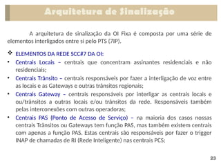 23
A arquitetura de sinalização da OI Fixa é composta por uma série de
elementos interligados entre si pelo PTS (7IP).
 ELEMENTOS DA REDE SCC#7 DA OI:
• Centrais Locais – centrais que concentram assinantes residenciais e não
residenciais;
• Centrais Trânsito – centrais responsáveis por fazer a interligação de voz entre
as locais e as Gateways e outras trânsitos regionais;
• Centrais Gateway – centrais responsáveis por interligar as centrais locais e
ou/trânsitos a outras locais e/ou trânsitos da rede. Responsáveis também
pelas interconexões com outras operadoras;
• Centrais PAS (Ponto de Acesso de Serviço) – na maioria dos casos nossas
centrais Trânsitos ou Gateways tem função PAS, mas também existem centrais
com apenas a função PAS. Estas centrais são responsáveis por fazer o trigger
INAP de chamadas de RI (Rede Inteligente) nas centrais PCS;
Arquitetura de Sinalização
 