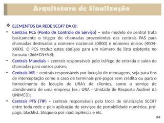 24
 ELEMENTOS DA REDE SCC#7 DA OI:
• Centrais PCS (Ponto de Controle de Serviço) – este modelo de central trata
basicamente o trigger de chamadas provenientes das centrais PAS para
chamadas destinadas a números nacionais (0800) e números únicos (4004-
XXXX). O PCS traduz estes códigos para um número de lista existente no
formato (066+CN+N8);
• Centrais Mundiais – centrais responsáveis pelo tráfego de entrada e saída de
chamadas para outros países;
• Centrais IVR – centrais responsáveis por locução de mensagens, seja para fins
de interceptação como o caso de terminais pré-pagos sem crédito ou para o
fornecimento de locução de URA’s de clientes, como o serviço de
atendimento de uma empresa (ex.: URA - Unidade de Resposta Audível da
UNIMED);
• Centrais PTS (7IP) – centrais responsáveis pela troca de sinalização SCC#7
entre toda rede e pela aplicação de serviços de portabilidade numérica, pré-
pago, blacklist, bloqueio por inadimplência e etc.
Arquitetura de Sinalização
 