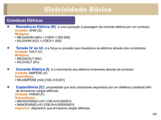 Eletricidade Básica
43
Grandezas Elétricas
Resistência Elétrica (R): é uma oposição à passagem da corrente elétrica por um condutor.
Unidade: OHM (Ω)
Múltiplos:
• MEGAOHM (MΩ) = [10E6=1.000.000]
• KILOOHM (KΩ) = [10E3=1.000]
Tensão (V ou U): é a força ou pressão que impulsiona os elétrons através dos condutores.
Unidade: VOLT (V)
Múltiplos:
• MEGAVOLT (MV)
• KILOVOLT (KV)
Corrente Elétrica (I): é o movimento dos elétrons livremente através do condutor
Unidade: AMPÈRE (A)
Submúltiplo:
• MILIAMPÈRE (mA) [10E-3=0,001]
Capacitância (C): propriedade que dois condutores separados por um dielétrico (isolante) têm
de armazenar cargas elétricas.
Unidade: FARAD (F)
Submúltiplos:
• MICROFARAD (mF) [10E-6=0,000001]
• NANOFARAD (nF) [10E-9=0,000000001]
Capacitor: dispositivo que armazena cargas elétricas.
 