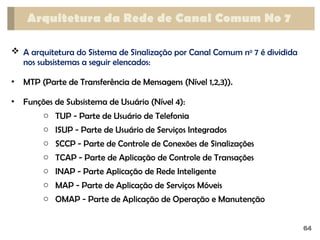  A arquitetura do Sistema de Sinalização por Canal Comum no
7 é dividida
nos subsistemas a seguir elencados:
• MTP (Parte de Transferência de Mensagens (Nível 1,2,3)).
• Funções de Subsistema de Usuário (Nível 4):
o TUP - Parte de Usuário de Telefonia
o ISUP - Parte de Usuário de Serviços Integrados
o SCCP - Parte de Controle de Conexões de Sinalizações
o TCAP - Parte de Aplicação de Controle de Transações
o INAP - Parte Aplicação de Rede Inteligente
o MAP - Parte de Aplicação de Serviços Móveis
o OMAP - Parte de Aplicação de Operação e Manutenção
Arquitetura da Rede de Canal Comum No 7
64
 