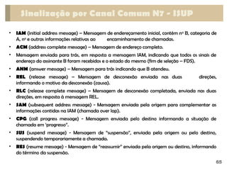 65
Sinalização por Canal Comum N7 - ISUP
• IAM (initial address message) – Mensagem de endereçamento inicial, contém no
B, categoria de
A, no
e outras informações relativas ao encaminhamento de chamadas.
• ACM (address complete message) – Mensagem de endereço completo.
• Mensagem enviada para trás, em resposta a mensagem IAM, indicando que todos os sinais de
endereço do assinante B foram recebidos e o estado do mesmo (fim de seleção – FDS).
• ANM (answer message) – Mensagem para trás indicando que B atendeu.
• REL (release message) – Mensagem de desconexão enviada nas duas direções,
informando o motivo da desconexão (causa).
• RLC (release complete message) – Mensagem de desconexão completada, enviada nas duas
direções, em resposta à mensagem REL.
• SAM (subsequent address message) - Mensagem enviada pela origem para complementar as
informações contidas na IAM (chamada over lap).
• CPG (call progress message) - Mensagem enviada pelo destino informando a situação de
chamada em ‘progresso”.
• SUS (suspend message) - Mensagem de “suspensão”, enviada pela origem ou pelo destino,
suspendendo temporariamente a chamada.
• RES (resume message) - Mensagem de “reassumir” enviada pela origem ou destino, informando
do término da suspensão.
 