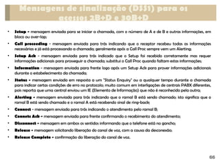 • Setup - mensagem enviada para se iniciar a chamada, com o número de A e de B e outras informações, em
bloco ou over-lap;
• Call proceeding - mensagem enviada para trás indicando que o receptor recebeu todas as informações
necessárias e já está processando a chamada; geralmente após a Call Proc sempre vem um Alerting;
• Setup Ack - mensagem enviada para trás indicado que o Setup foi recebido corretamente mas requer
informações adicionais para prosseguir a chamada; substitui o Call Proc quando faltam estas informações;
• Information - mensagem enviada para frente logo após um Setup Ack para prover informações adicionais
durante o estabelecimento da chamada;
• Status - mensagem enviada em resposta a um "Status Enquiry" ou a qualquer tempo durante a chamada
para indicar certas condições de erro no protocolo; muito comum em interligações de centrais PABX diferentes,
pois reporta que uma central enviou um IE (Elemento de Informação) que não é reconhecido pela outra;
• Alerting - mensagem enviada para trás indicando que o ramal B está sendo chamado; isto significa que o
ramal B está sendo chamado e o ramal A está recebendo sinal de ring-back;
• Connect - mensagem enviada para trás indicando o atendimento pelo ramal B;
• Connetc Ack - mensagem enviada para frente confirmando o recebimento do atendimento;
• Disconnect - mensagem em ambos os sentidos informando que o telefone está no gancho;
• Release - mensagem solicitando liberação do canal de voz, com a causa da desconexão;
• Release Complete - confirmação da liberação do canal de voz.
Mensagens de sinalização (DSS1) para os
acessos 2B+D e 30B+D
66
 