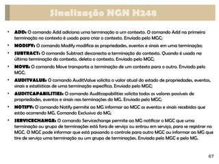 67
Sinalização NGN H248
• ADD: O comando Add adiciona uma terminação a um contexto. O comando Add na primeira
terminação no contexto é usado para criar o contexto. Enviado pelo MGC;
• MODIFY: O comando Modify modifica as propriedades, eventos e sinais em uma terminação;
• SUBTRACT: O comando Subtract desconecta a terminação do contexto. Quando é usado na
última terminação do contexto, deleta o contexto. Enviado pelo MGC;
• MOVE: O comando Move transporta a terminação de um contexto para o outro. Enviado pelo
MGC;
• AUDITVALUE: O comando AuditValue solicita o valor atual do estado de propriedades, eventos,
sinais e estatísticas de uma terminação específica. Enviado pelo MGC;
• AUDITCAPABILITIES: O comando Auditcapabilities solicita todos os valores possíveis de
propriedades, eventos e sinais nas terminações do MG. Enviado pelo MGC;
• NOTIFY: O comando Notify permite ao MG informar ao MGC os eventos e sinais recebidos que
estão ocorrendo MG. Comando Exclusivo do MG;
• SERVICECHANGE: O comando Servicechange permite ao MG notificar o MGC que uma
terminação ou grupo de terminações está fora de serviço ou entrou em serviço, para se registrar no
MGC. O MGC pode informar que está passando o controle para outro MGC ou informar ao MG que
tire de serviço uma terminação ou um grupo de terminações. Enviado pelo MGC e pelo MG.
 