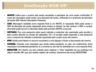 68
Sinalização NGN SIP
• INVITE: Indica que o usuário está sendo convidado a participar de uma sessão multimídia. O
corpo da mensagem pode conter uma descrição da sessão, utilizando-se o protocolo de descrição
de sessão SDP (Session Description Protocol).
• ACK: Mensagem recebida como resposta final a um INVITE. A requisição ACK pode conter o
SDP de descrição da sessão negociada entre ambos os clientes. Se não contiver o SDP, o usuário
chamado pode assumir a descrição dada pelo primeiro INVITE, se houver.
• OPTIONS: Faz uma pergunta sobre quais métodos e extensões são suportados pelo servidor e
pelo usuário descrito no campo de cabeçalho <To:>. O servidor pode responder a esta pergunta
com o conjunto de métodos e extensões suportado pelo usuário e por ele mesmo.
• BYE: Usado para liberar os recursos associados a uma ligação e forçar a desconexão da mesma.
• CANCEL: Cancela uma requisição que ainda esteja pendente, ou seja, em andamento. Uma
requisição é considerada pendente, se e somente se, ela não foi atendida com uma resposta final.
• REGISTER: Um cliente usa este método para registrar o "alias" (apelido) do seu endereço em
algum servidor SIP, que, por aceitar registro de usuários, chamamos de serviço REGISTRAR.
 