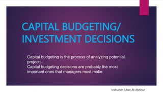 CAPITAL BUDGETING/
INVESTMENT DECISIONS
Instructor: Liban Ali Abdinur
Capital budgeting is the process of analyzing potential
projects.
Capital budgeting decisions are probably the most
important ones that managers must make
 
