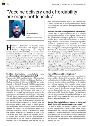Q&A34 BIOSPECTRUM | DECEMBER 2018 | www.biospectrumindia.com
H
illeman Laboratories has recently entered
into a collaboration with Imperial College
London, Engineering and Physical
Sciences Research Council (UK) and other premier
international bodies to work towards low-cost vaccine
manufacturing. This collaboration involves working
with the Developing Countries Vaccine Manufacturing
Network on manufacturing projects in India, Vietnam,
Bangladesh, Uganda and China. Dr Manbeena Chawla
from BioSpectrum spoke to Dr Davinder Gill, CEO,
Hilleman Laboratories to find out more about such
developments. Edited excerpts;
Besides international associations, what
developments are taking place in India?
Very recently, Hilleman has signed a Memorandum
of Understanding (MoU) with National Institute of
Cholera and Enteric Diseases (NICED), an Indian
Council of Medical Research (ICMR) organization
for further development and commercialization of
the Shigella vaccines and other enteric vaccines for
diarrheal diseases. NICED comes with a variety of
strengths in research and developing strategies for
treatment,preventionandcontrolofentericinfections.
This will also be a strategic shift for Hilleman, since till
now, our focus has been to optimise existing vaccines
and address the gaps in low resource settings. We
will now endeavour to develop an entirely new line
of treatment and we look forward to jointly abating
this fatal disease which threatens the nation’s health.
Besides this project, we are exploring some more
options in India, which are yet to be developed. We are
also working on a project for a vaccine on toxic E Coli.
It is a new area since there is no approved product
for that till now. In general, we have made some very
good progress in the last couple of years in terms of
business. Few of our vaccines have reached the late
“Vaccine delivery and affordability
are major bottlenecks”
«
Dr Davinder Gill,
CEO,
Hilleman Laboratories
stage clinical development. Both of our Rotavirus and
Cholera vaccines are in phase 3 clinical trials. We are
also looking into new product development to bring to
our pipeline.
Whatarethemainchallengesbeforetheindustry?
Vaccine R&D is capital intensive and a lot of time
goes by in the research. It also depends on how much
the government is willing to spend and on which all
vaccines. But of course the industry will not be aware of
the government scenario before it starts working on the
research of a particular vaccine. So one has to be ready
to take much bigger risks while conducting the vaccine
R&D as compared to other pharma products. But more
than that it is the vaccine delivery pipeline which is
more challenging, especially in India. New vaccines get
introduced into our immunization programme but the
delivery pipeline is getting quite saturated. Since we
have a heterogeneous population, we need to assure that
whatever vaccines we have in our pipeline gets effectively
delivered. Unless the delivery of vaccines is effective
enough, there is no point adding new products to the
existingpipeline.Manycountriesarefacingthisproblem.
We need to improve the total healthcare system. Vaccine
delivery and affordability are the major bottlenecks.
How is Hilleman addressing those?
AtHilleman,wepayattentioniftherearecomplications
with regard to effective delivery. Another challenge we
are looking into is that Instead of injectable vaccines,
we are trying to explore possibilities of developing
more of oral vaccines. For example, many groups
are working on Shigella vaccine but we are planning
to work towards developing an oral form of this
vaccine. To conclude, one more challenge that needs
to be addressed is the vaccine dosage. For our cholera
vaccine, we are asking the question whether we can
make a single dose vaccine. By reducing the vaccine
dosages, a lot can be eased out.
Do you think India is losing ground to China and
South Korea with respect to vaccine export?
The scale at which vaccines are exported from India
is quite unmatchable. Countries like Korea cannot
compete with that. Also, the cost of doing business in
Korea and China are increasing now as compared to
India. Besides, the recent scandal engulfing the vaccine
industry in China has never been heard of in India.
But of course, India will surely remain competitive in
the long run.
 