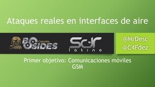 Ataques reales en interfaces de aire 
@MrDesc 
@C4Fdez 
Primer objetivo: Comunicacionesmóviles 
GSM  