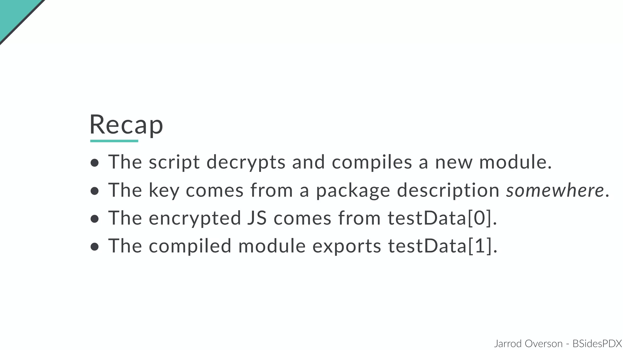 Jarrod Overson - BSidesPDX
Recap
• The script decrypts and compiles a new module.
• The key comes from a package description somewhere.
• The encrypted JS comes from testData[0].
• The compiled module exports testData[1].
 