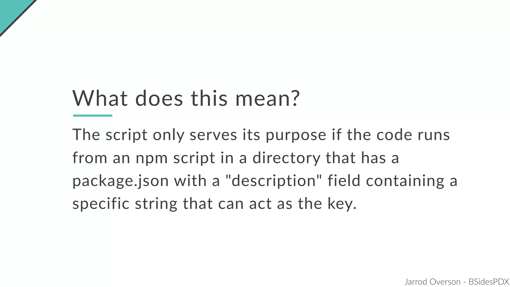 Jarrod Overson - BSidesPDX
What does this mean?
The script only serves its purpose if the code runs
from an npm script in a directory that has a
package.json with a "description" field containing a
specific string that can act as the key.
 