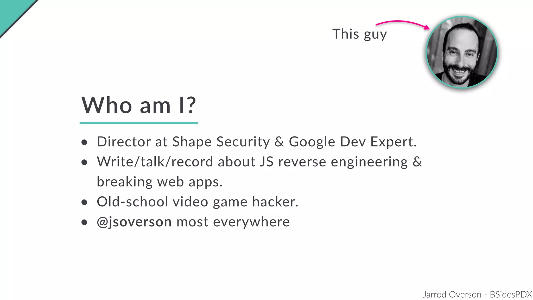 Jarrod Overson - BSidesPDX
Who am I?
• Director at Shape Security & Google Dev Expert.
• Write/talk/record about JS reverse engineering &
breaking web apps.
• Old-school video game hacker.
• @jsoverson most everywhere
This guy
 