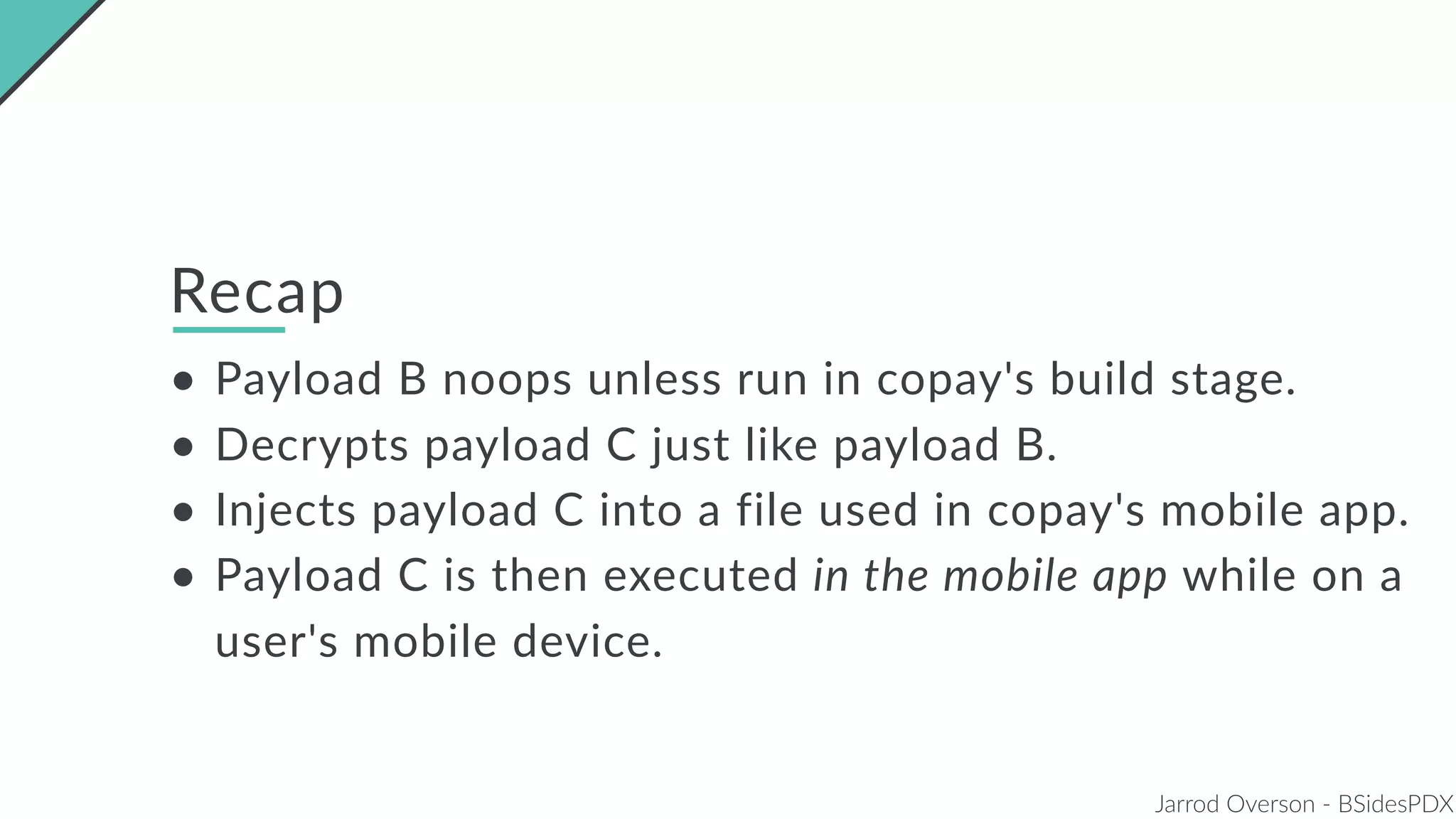 Jarrod Overson - BSidesPDX
Recap
• Payload B noops unless run in copay's build stage.
• Decrypts payload C just like payload B.
• Injects payload C into a file used in copay's mobile app.
• Payload C is then executed in the mobile app while on a
user's mobile device.
 