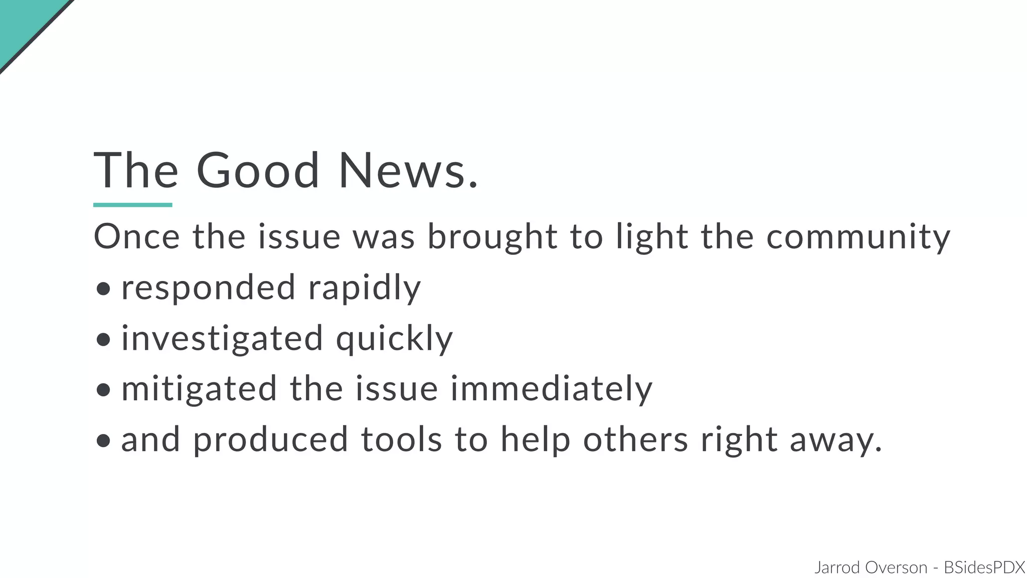 Jarrod Overson - BSidesPDX
The Good News.
Once the issue was brought to light the community
• responded rapidly
• investigated quickly
• mitigated the issue immediately
• and produced tools to help others right away.
 