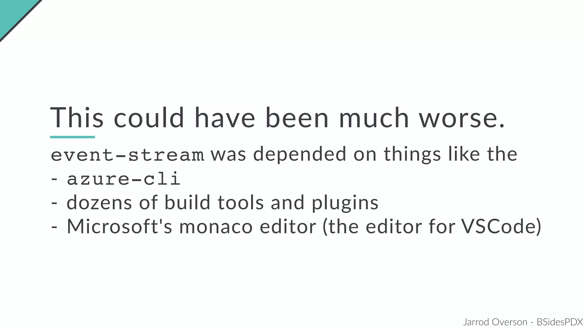 Jarrod Overson - BSidesPDX
This could have been much worse.
event-stream was depended on things like the
- azure-cli
- dozens of build tools and plugins
- Microsoft's monaco editor (the editor for VSCode)
 
