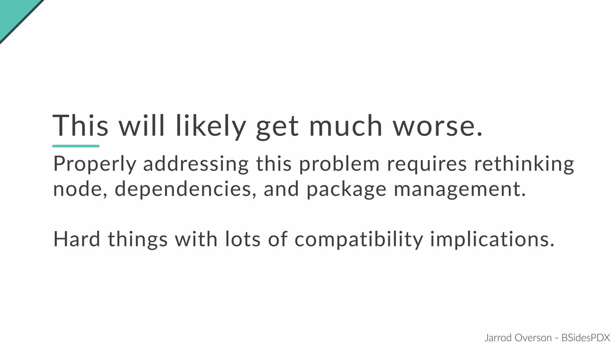 Jarrod Overson - BSidesPDX
This will likely get much worse.
Properly addressing this problem requires rethinking
node, dependencies, and package management.
Hard things with lots of compatibility implications.
 