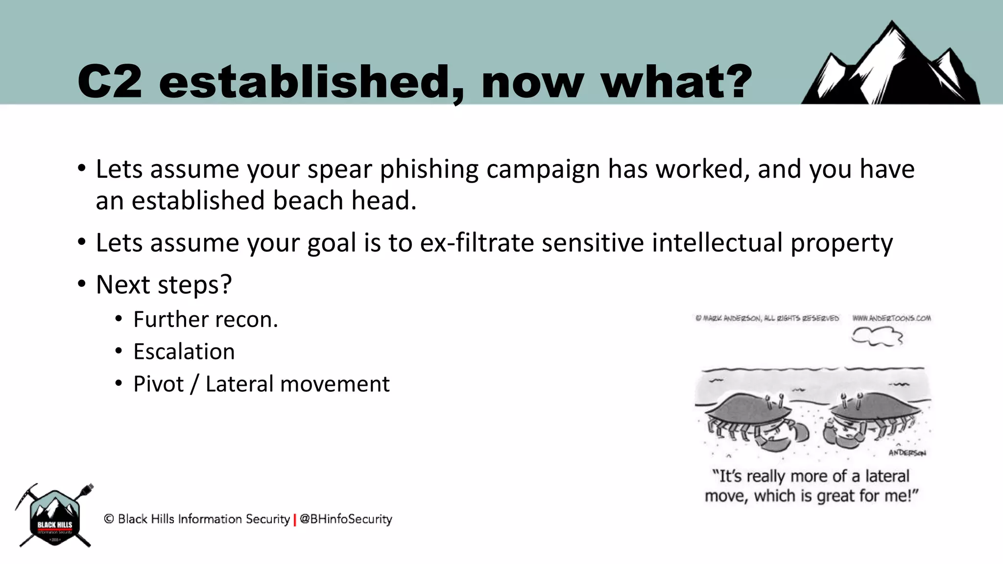 C2 established, now what?
• Lets assume your spear phishing campaign has worked, and you have
an established beach head.
• Lets assume your goal is to ex-filtrate sensitive intellectual property
• Next steps?
• Further recon.
• Escalation
• Pivot / Lateral movement
 