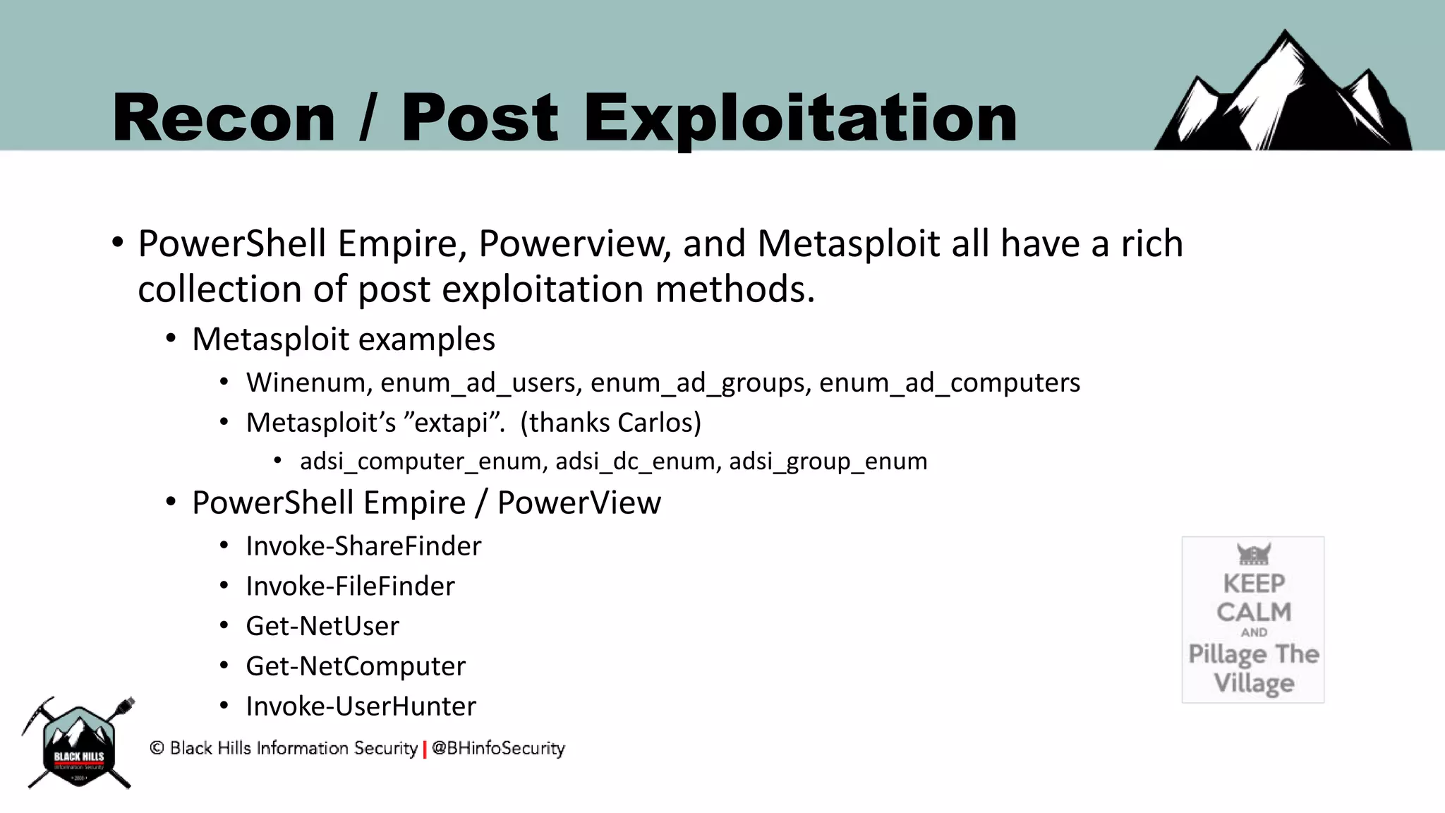 Recon / Post Exploitation
• PowerShell Empire, Powerview, and Metasploit all have a rich
collection of post exploitation methods.
• Metasploit examples
• Winenum, enum_ad_users, enum_ad_groups, enum_ad_computers
• Metasploit’s ”extapi”. (thanks Carlos)
• adsi_computer_enum, adsi_dc_enum, adsi_group_enum
• PowerShell Empire / PowerView
• Invoke-ShareFinder
• Invoke-FileFinder
• Get-NetUser
• Get-NetComputer
• Invoke-UserHunter
 