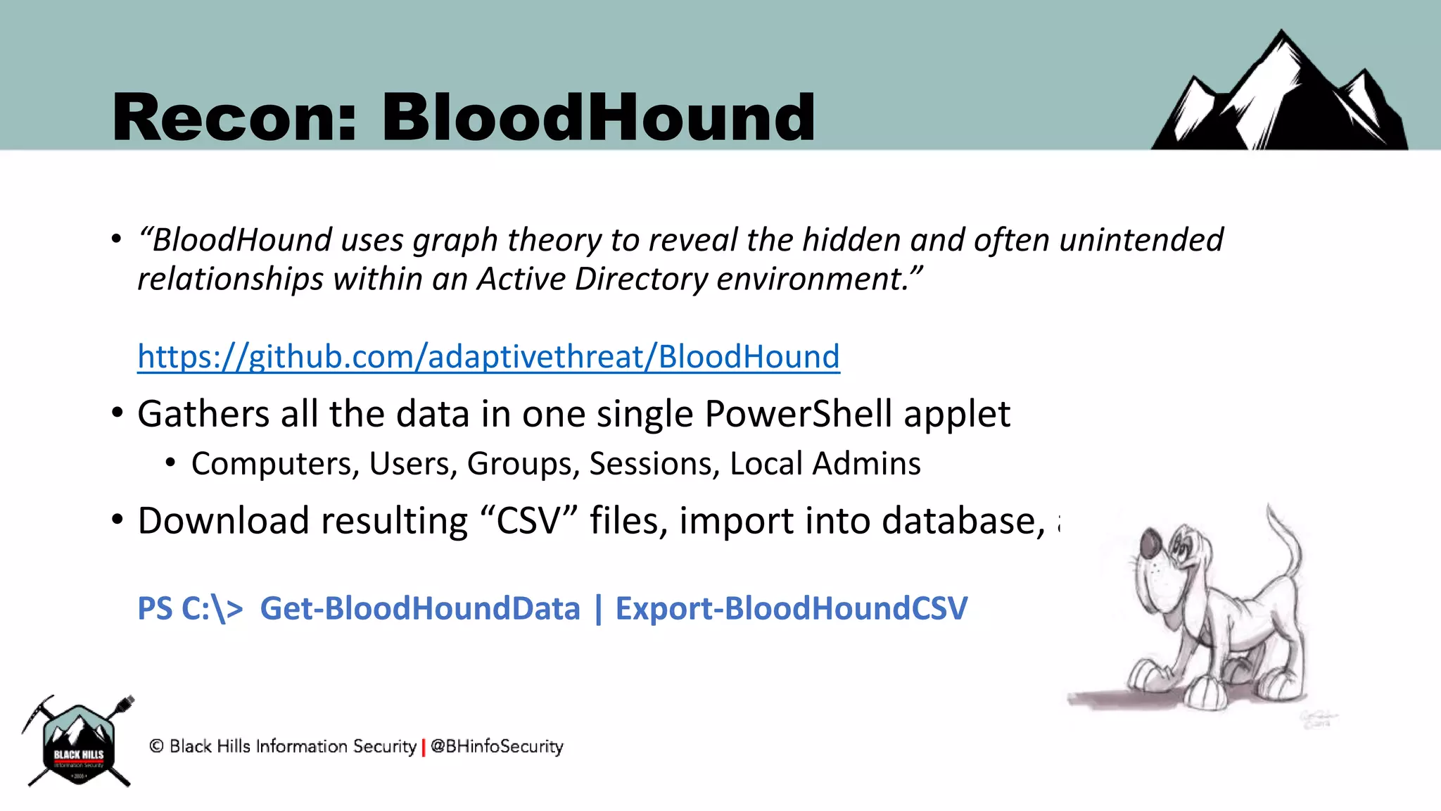 Recon: BloodHound
• “BloodHound uses graph theory to reveal the hidden and often unintended
relationships within an Active Directory environment.”
https://github.com/adaptivethreat/BloodHound
• Gathers all the data in one single PowerShell applet
• Computers, Users, Groups, Sessions, Local Admins
• Download resulting “CSV” files, import into database, and visualize.
PS C:> Get-BloodHoundData | Export-BloodHoundCSV
 