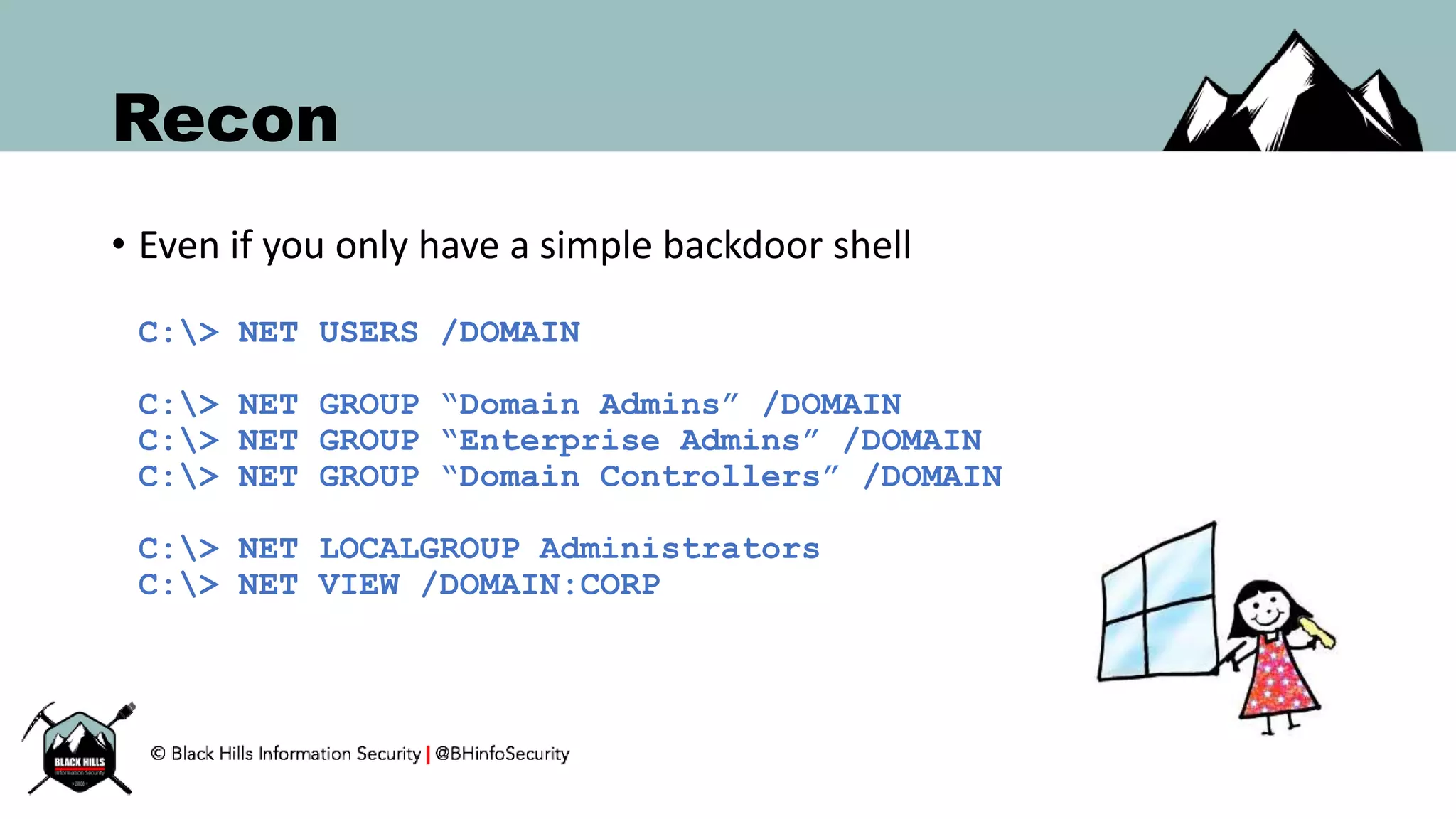 Recon
• Even if you only have a simple backdoor shell
C:> NET USERS /DOMAIN
C:> NET GROUP “Domain Admins” /DOMAIN
C:> NET GROUP “Enterprise Admins” /DOMAIN
C:> NET GROUP “Domain Controllers” /DOMAIN
C:> NET LOCALGROUP Administrators
C:> NET VIEW /DOMAIN:CORP
 
