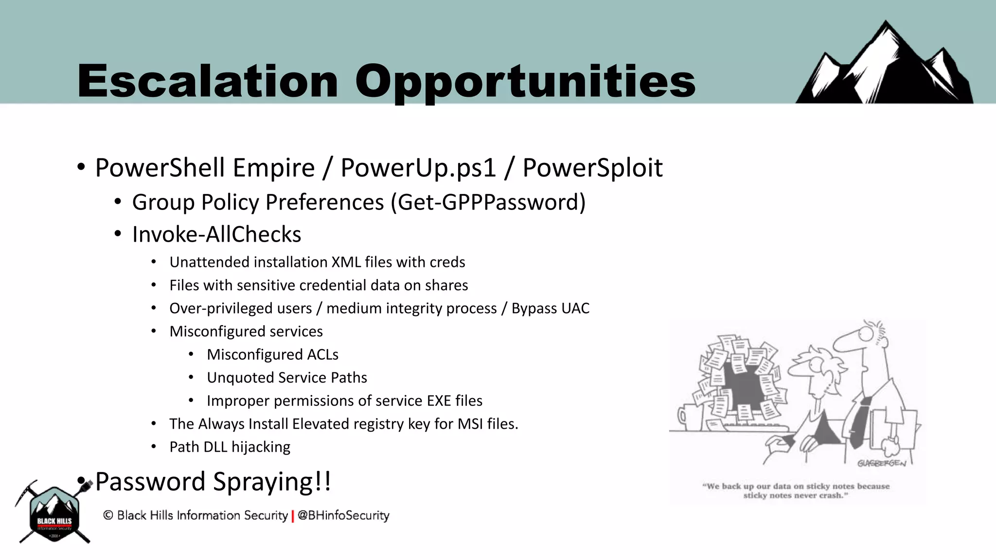 Escalation Opportunities
• PowerShell Empire / PowerUp.ps1 / PowerSploit
• Group Policy Preferences (Get-GPPPassword)
• Invoke-AllChecks
• Unattended installation XML files with creds
• Files with sensitive credential data on shares
• Over-privileged users / medium integrity process / Bypass UAC
• Misconfigured services
• Misconfigured ACLs
• Unquoted Service Paths
• Improper permissions of service EXE files
• The Always Install Elevated registry key for MSI files.
• Path DLL hijacking
• Password Spraying!!
 