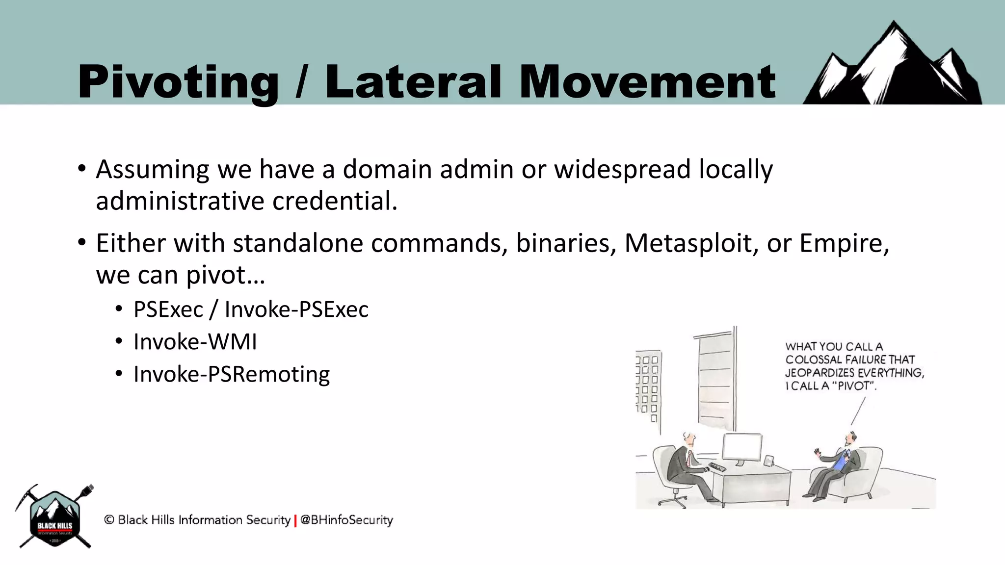Pivoting / Lateral Movement
• Assuming we have a domain admin or widespread locally
administrative credential.
• Either with standalone commands, binaries, Metasploit, or Empire,
we can pivot…
• PSExec / Invoke-PSExec
• Invoke-WMI
• Invoke-PSRemoting
 