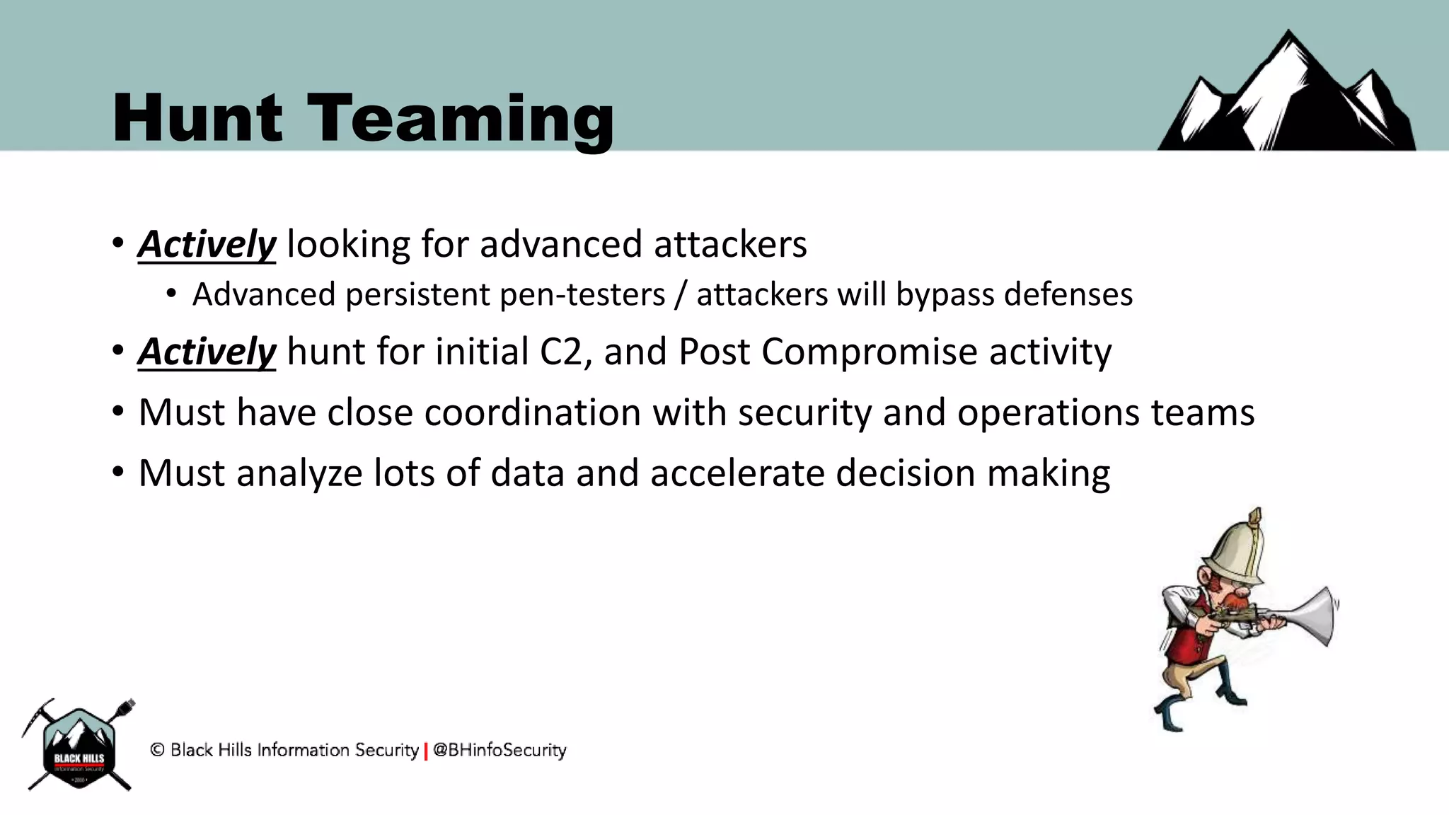 Hunt Teaming
• Actively looking for advanced attackers
• Advanced persistent pen-testers / attackers will bypass defenses
• Actively hunt for initial C2, and Post Compromise activity
• Must have close coordination with security and operations teams
• Must analyze lots of data and accelerate decision making
 