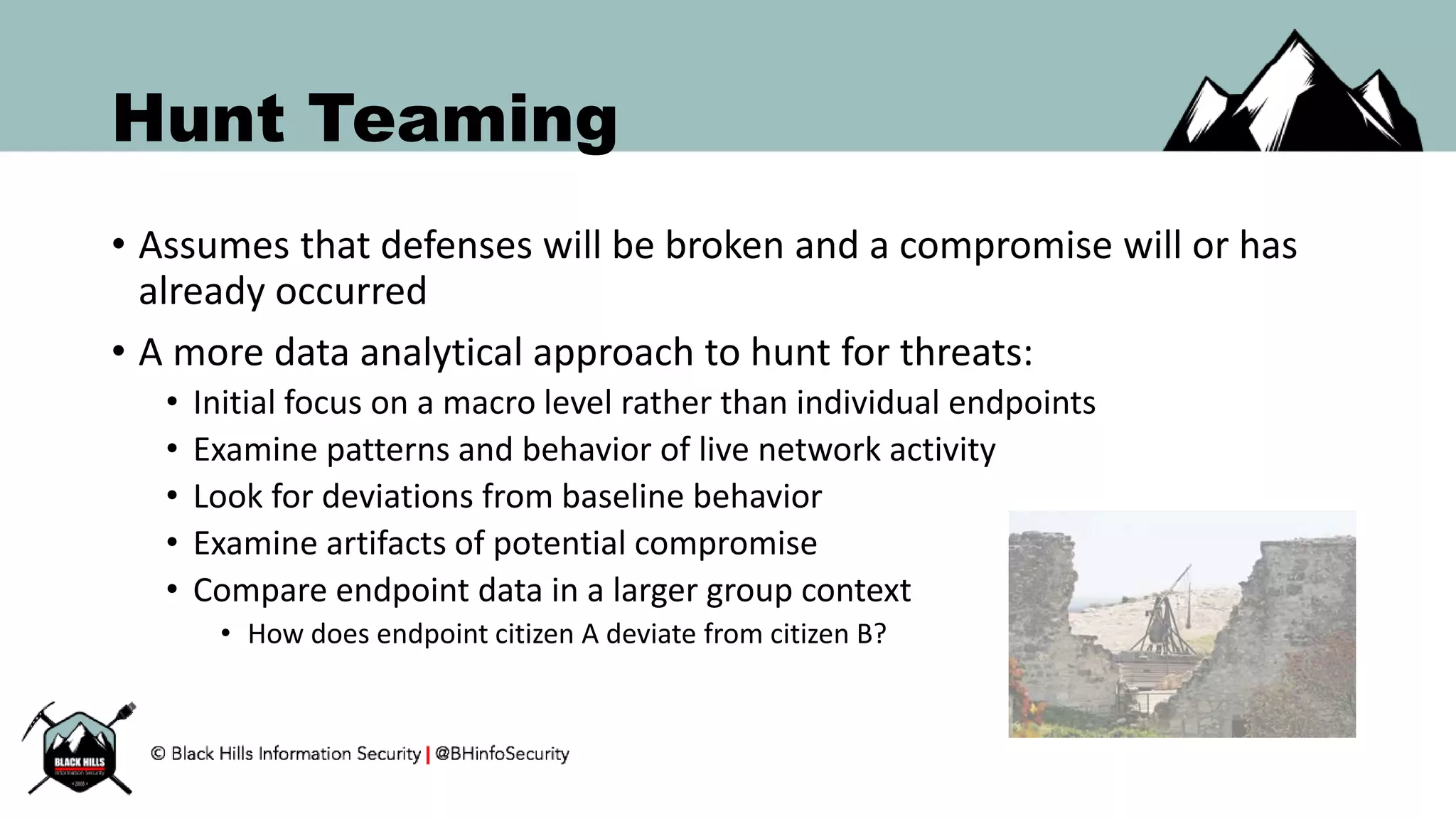 Hunt Teaming
• Assumes that defenses will be broken and a compromise will or has
already occurred
• A more data analytical approach to hunt for threats:
• Initial focus on a macro level rather than individual endpoints
• Examine patterns and behavior of live network activity
• Look for deviations from baseline behavior
• Examine artifacts of potential compromise
• Compare endpoint data in a larger group context
• How does endpoint citizen A deviate from citizen B?
 