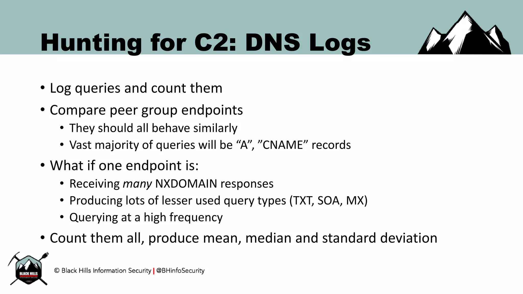 Hunting for C2: DNS Logs
• Log queries and count them
• Compare peer group endpoints
• They should all behave similarly
• Vast majority of queries will be “A”, ”CNAME” records
• What if one endpoint is:
• Receiving many NXDOMAIN responses
• Producing lots of lesser used query types (TXT, SOA, MX)
• Querying at a high frequency
• Count them all, produce mean, median and standard deviation
 