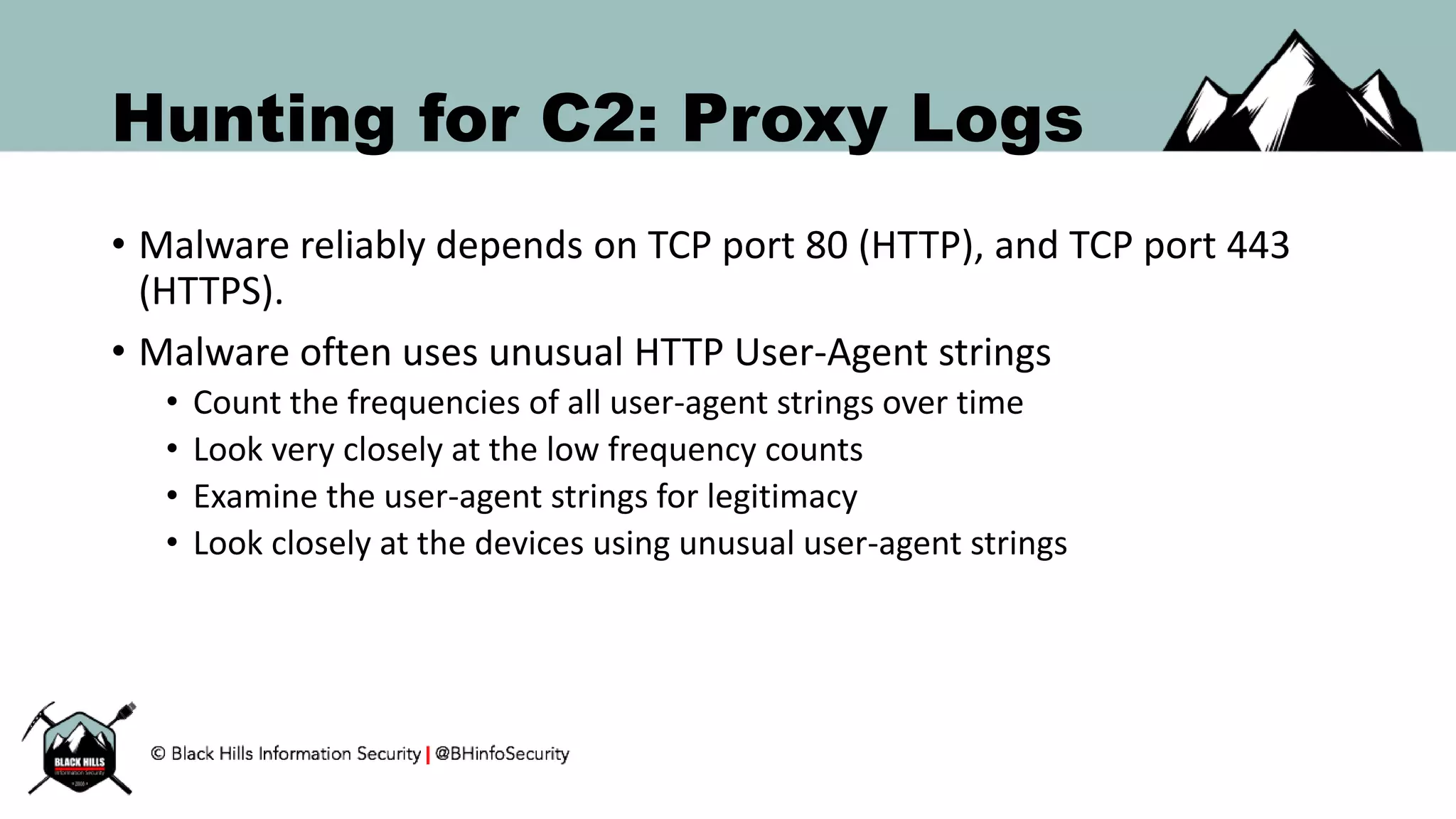 Hunting for C2: Proxy Logs
• Malware reliably depends on TCP port 80 (HTTP), and TCP port 443
(HTTPS).
• Malware often uses unusual HTTP User-Agent strings
• Count the frequencies of all user-agent strings over time
• Look very closely at the low frequency counts
• Examine the user-agent strings for legitimacy
• Look closely at the devices using unusual user-agent strings
 