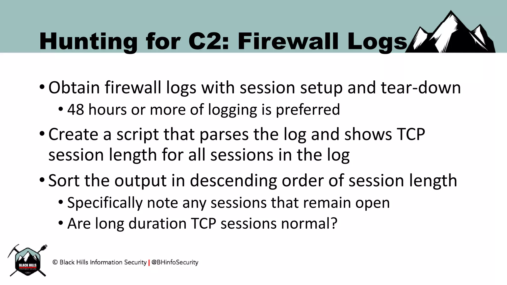 Hunting for C2: Firewall Logs
• Obtain firewall logs with session setup and tear-down
• 48 hours or more of logging is preferred
• Create a script that parses the log and shows TCP
session length for all sessions in the log
• Sort the output in descending order of session length
• Specifically note any sessions that remain open
• Are long duration TCP sessions normal?
 