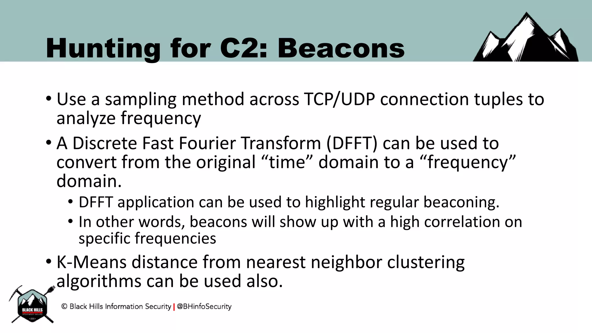 Hunting for C2: Beacons
• Use a sampling method across TCP/UDP connection tuples to
analyze frequency
• A Discrete Fast Fourier Transform (DFFT) can be used to
convert from the original “time” domain to a “frequency”
domain.
• DFFT application can be used to highlight regular beaconing.
• In other words, beacons will show up with a high correlation on
specific frequencies
• K-Means distance from nearest neighbor clustering
algorithms can be used also.
 