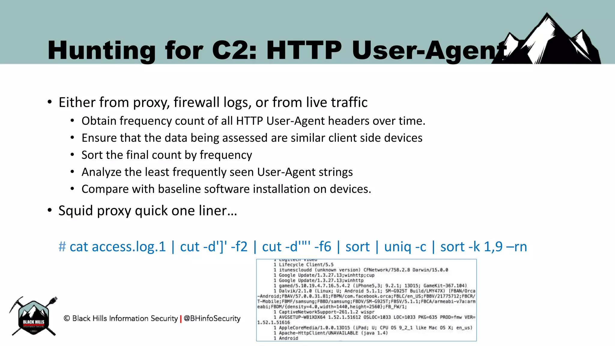 Hunting for C2: HTTP User-Agent
• Either from proxy, firewall logs, or from live traffic
• Obtain frequency count of all HTTP User-Agent headers over time.
• Ensure that the data being assessed are similar client side devices
• Sort the final count by frequency
• Analyze the least frequently seen User-Agent strings
• Compare with baseline software installation on devices.
• Squid proxy quick one liner…
# cat access.log.1 | cut -d']' -f2 | cut -d'"' -f6 | sort | uniq -c | sort -k 1,9 –rn
 