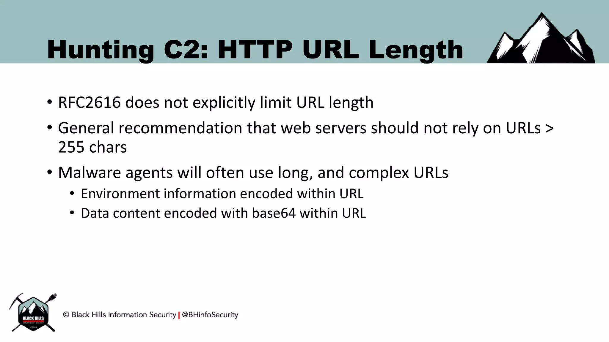 Hunting C2: HTTP URL Length
• RFC2616 does not explicitly limit URL length
• General recommendation that web servers should not rely on URLs >
255 chars
• Malware agents will often use long, and complex URLs
• Environment information encoded within URL
• Data content encoded with base64 within URL
 