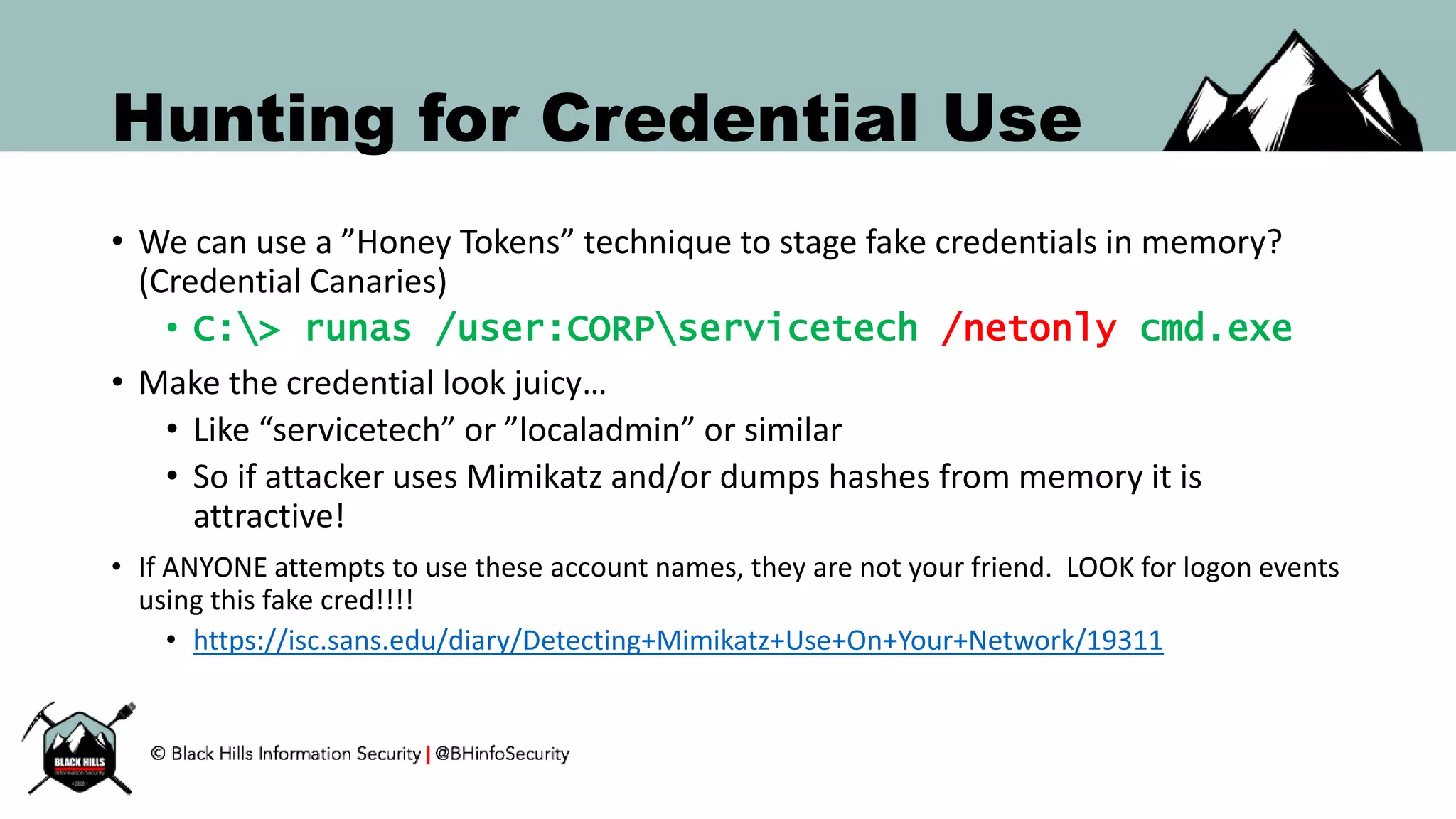 Hunting for Credential Use
• We can use a ”Honey Tokens” technique to stage fake credentials in memory?
(Credential Canaries)
• C:> runas /user:CORPservicetech /netonly cmd.exe
• Make the credential look juicy…
• Like “servicetech” or ”localadmin” or similar
• So if attacker uses Mimikatz and/or dumps hashes from memory it is
attractive!
• If ANYONE attempts to use these account names, they are not your friend. LOOK for logon events
using this fake cred!!!!
• https://isc.sans.edu/diary/Detecting+Mimikatz+Use+On+Your+Network/19311
 
