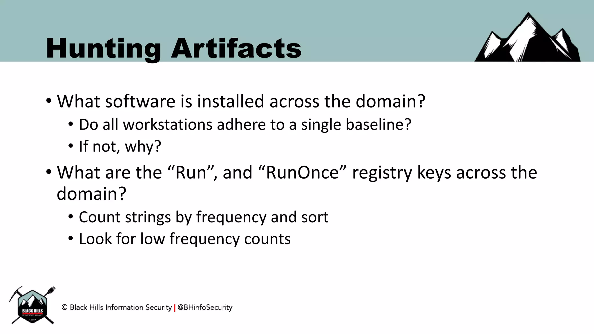 Hunting Artifacts
• What software is installed across the domain?
• Do all workstations adhere to a single baseline?
• If not, why?
• What are the “Run”, and “RunOnce” registry keys across the
domain?
• Count strings by frequency and sort
• Look for low frequency counts
 