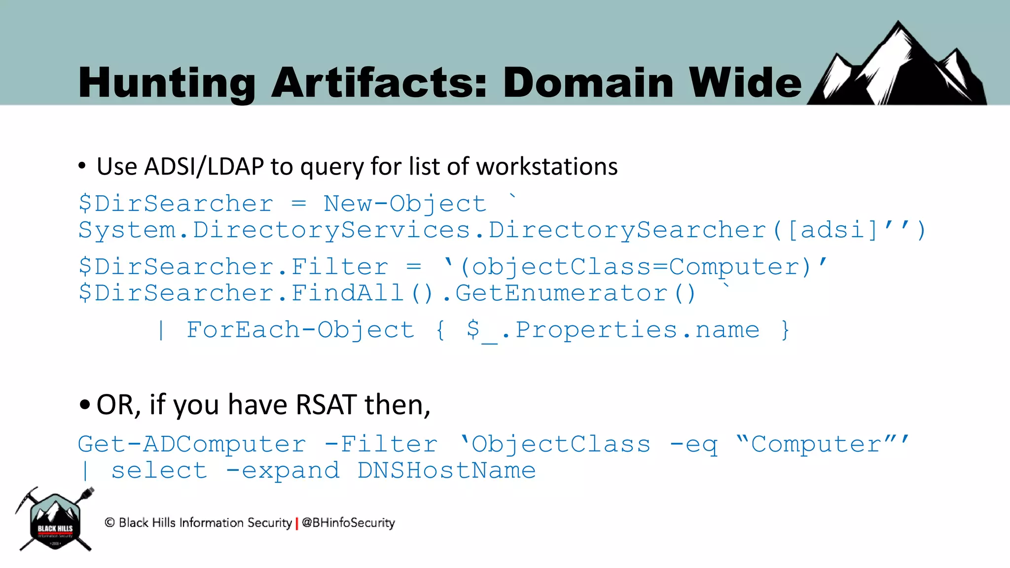 Hunting Artifacts: Domain Wide
• Use ADSI/LDAP to query for list of workstations
$DirSearcher = New-Object `
System.DirectoryServices.DirectorySearcher([adsi]’’)
$DirSearcher.Filter = ‘(objectClass=Computer)’
$DirSearcher.FindAll().GetEnumerator() `
| ForEach-Object { $_.Properties.name }
•OR, if you have RSAT then,
Get-ADComputer -Filter ‘ObjectClass -eq “Computer”’
| select -expand DNSHostName
 