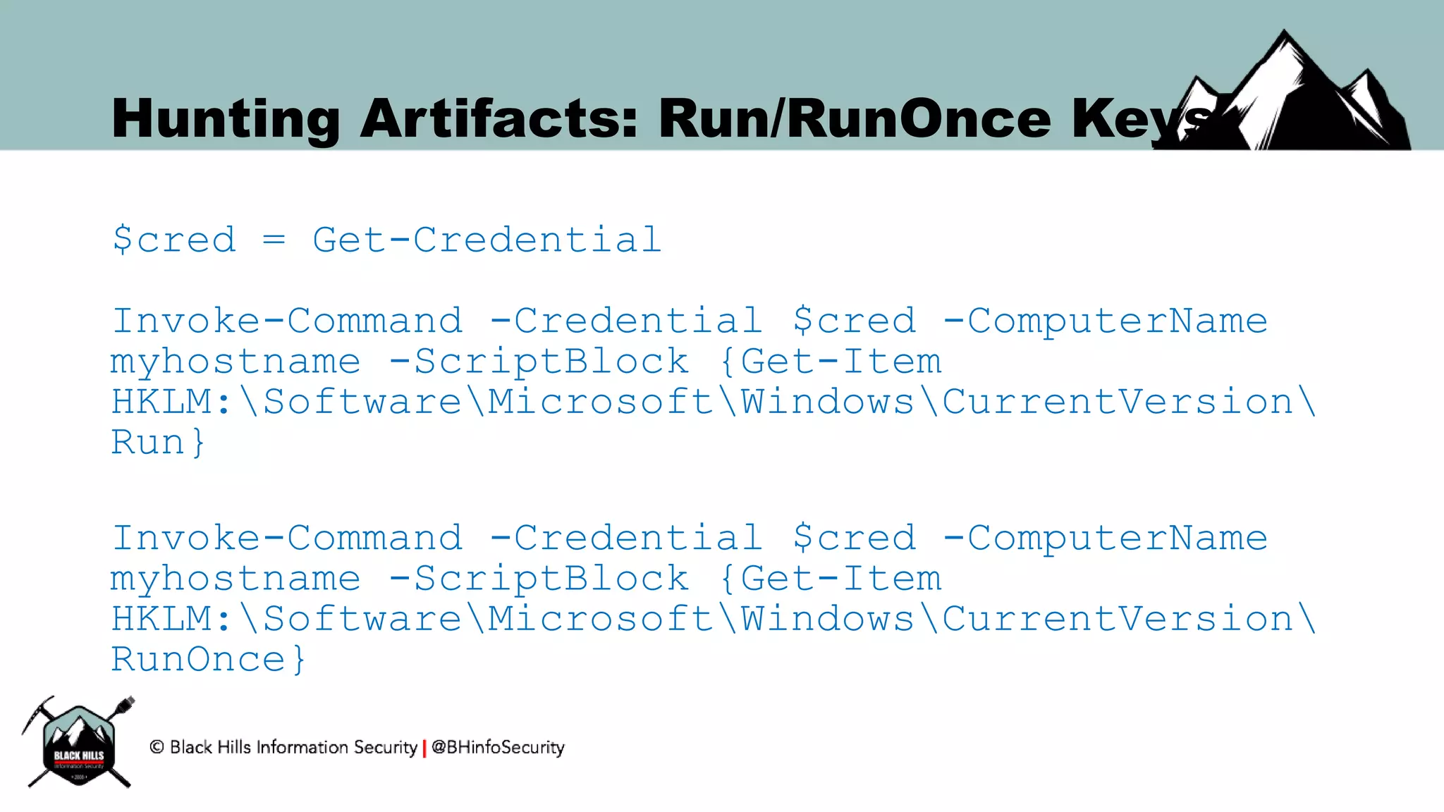 Hunting Artifacts: Run/RunOnce Keys
$cred = Get-Credential
Invoke-Command -Credential $cred -ComputerName
myhostname -ScriptBlock {Get-Item
HKLM:SoftwareMicrosoftWindowsCurrentVersion
Run}
Invoke-Command -Credential $cred -ComputerName
myhostname -ScriptBlock {Get-Item
HKLM:SoftwareMicrosoftWindowsCurrentVersion
RunOnce}
 