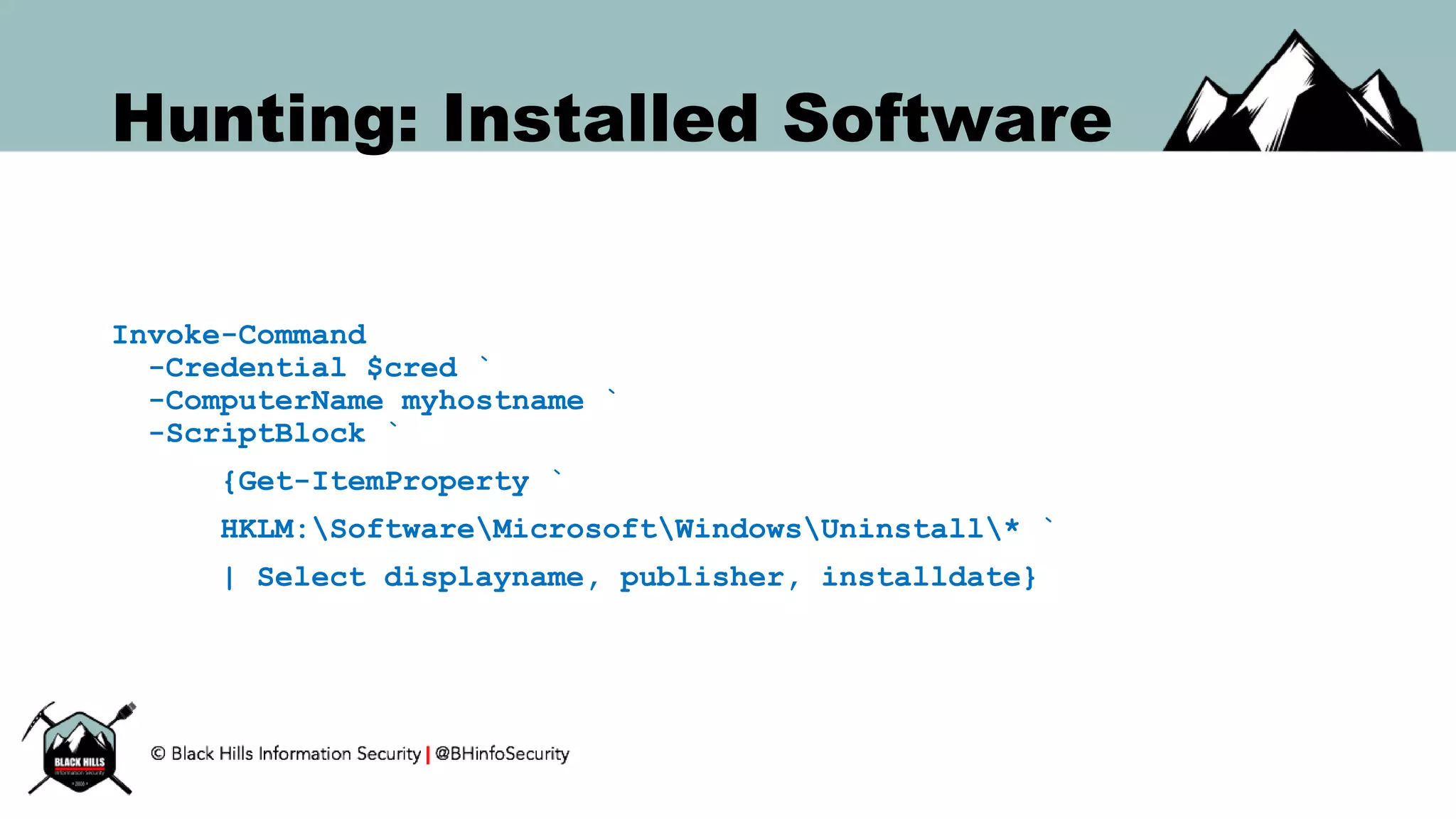 Hunting: Installed Software
Invoke-Command
-Credential $cred `
-ComputerName myhostname `
-ScriptBlock `
{Get-ItemProperty `
HKLM:SoftwareMicrosoftWindowsUninstall* `
| Select displayname, publisher, installdate}
 