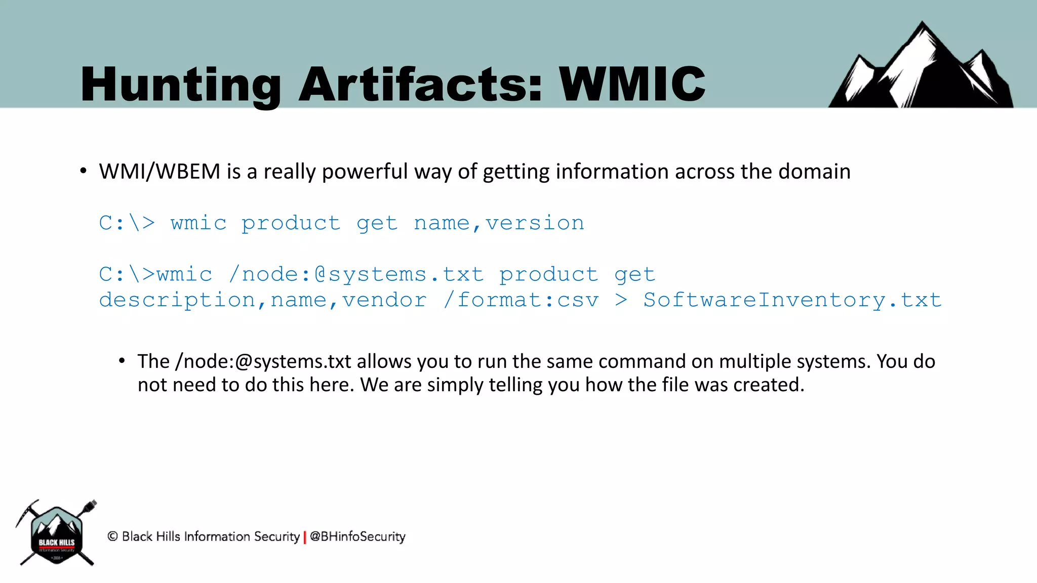 Hunting Artifacts: WMIC
• WMI/WBEM is a really powerful way of getting information across the domain
C:> wmic product get name,version
C:>wmic /node:@systems.txt product get
description,name,vendor /format:csv > SoftwareInventory.txt
• The /node:@systems.txt allows you to run the same command on multiple systems. You do
not need to do this here. We are simply telling you how the file was created.
 