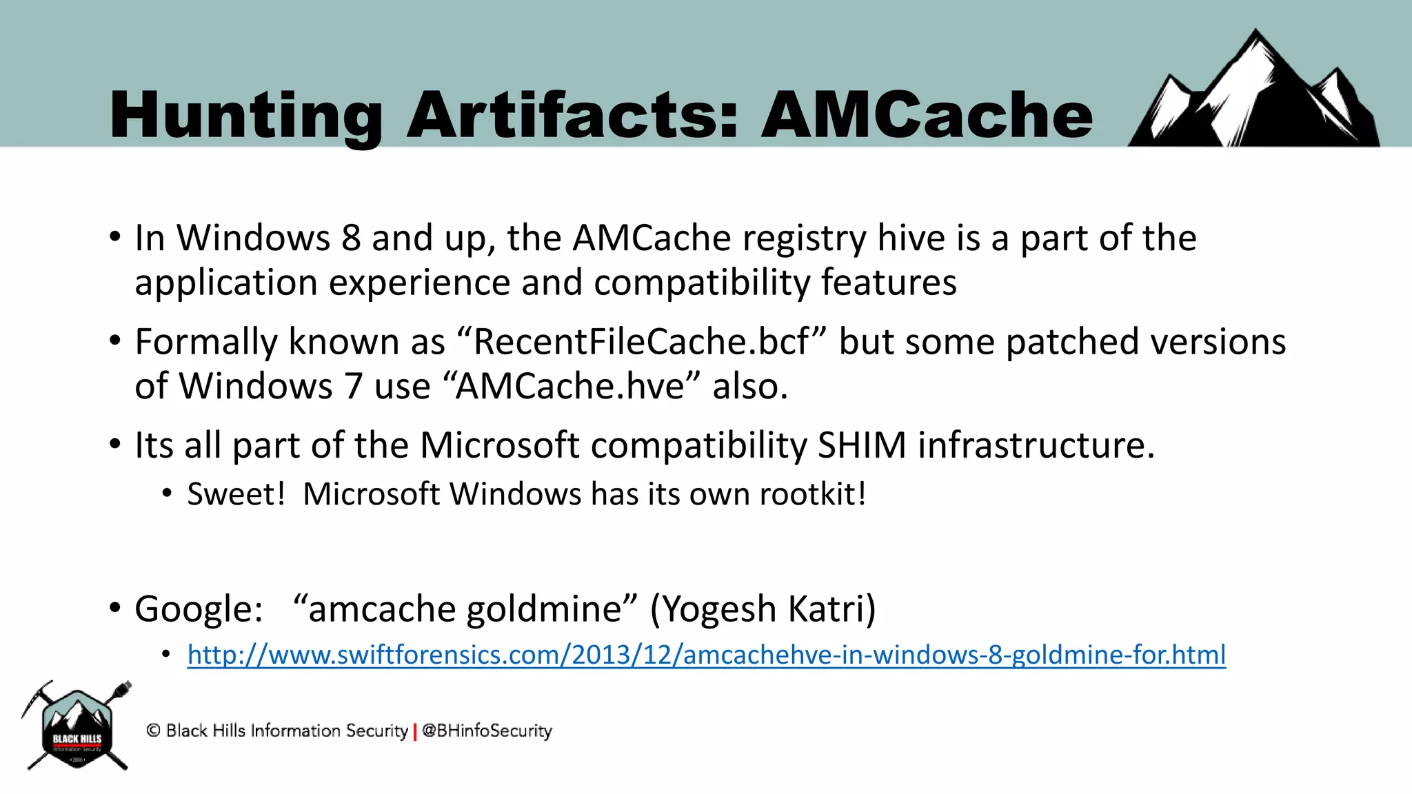 Hunting Artifacts: AMCache
• In Windows 8 and up, the AMCache registry hive is a part of the
application experience and compatibility features
• Formally known as “RecentFileCache.bcf” but some patched versions
of Windows 7 use “AMCache.hve” also.
• Its all part of the Microsoft compatibility SHIM infrastructure.
• Sweet! Microsoft Windows has its own rootkit!
• Google: “amcache goldmine” (Yogesh Katri)
• http://www.swiftforensics.com/2013/12/amcachehve-in-windows-8-goldmine-for.html
 